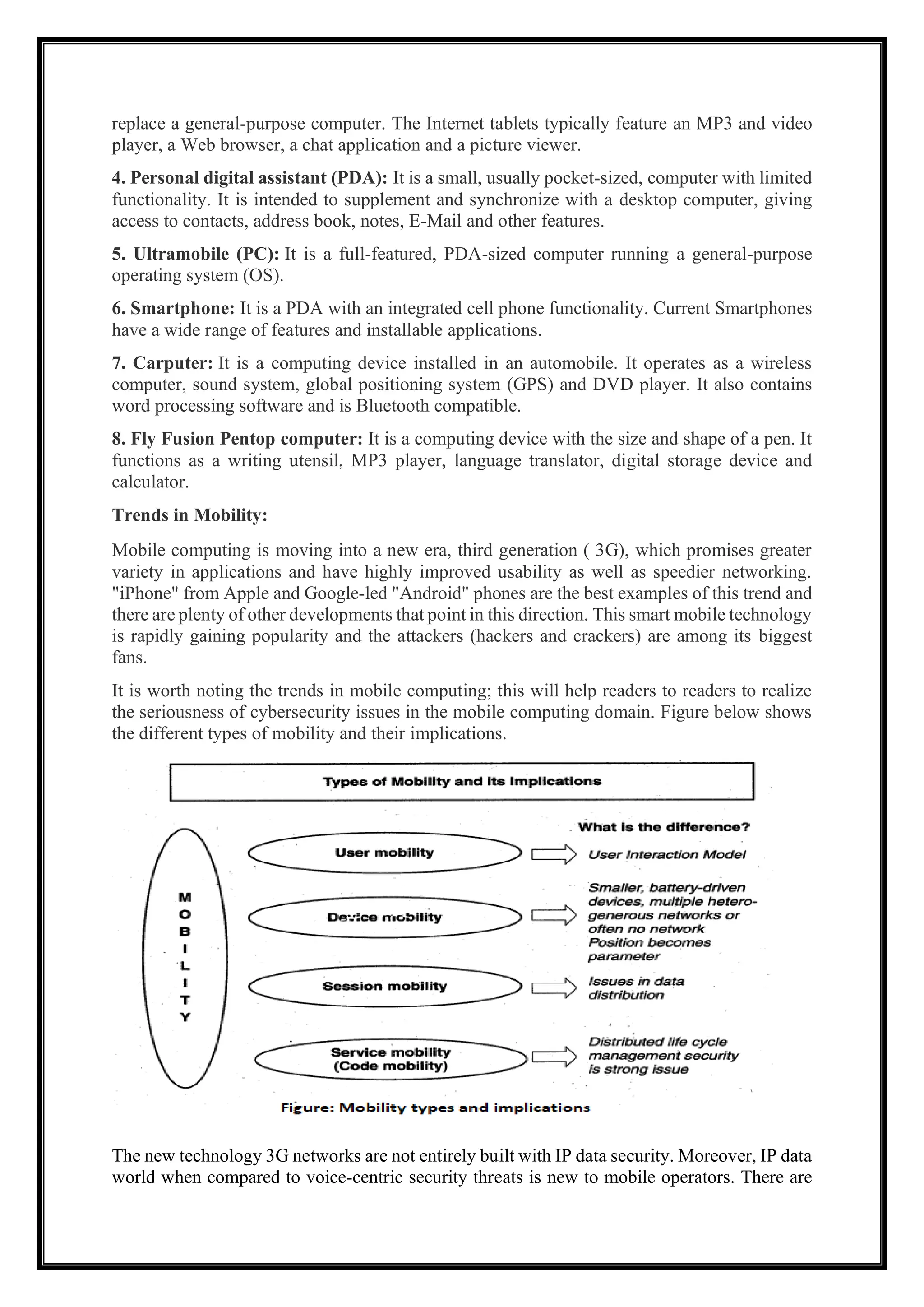 replace a general-purpose computer. The Internet tablets typically feature an MP3 and video
player, a Web browser, a chat application and a picture viewer.
4. Personal digital assistant (PDA): It is a small, usually pocket-sized, computer with limited
functionality. It is intended to supplement and synchronize with a desktop computer, giving
access to contacts, address book, notes, E-Mail and other features.
5. Ultramobile (PC): It is a full-featured, PDA-sized computer running a general-purpose
operating system (OS).
6. Smartphone: It is a PDA with an integrated cell phone functionality. Current Smartphones
have a wide range of features and installable applications.
7. Carputer: It is a computing device installed in an automobile. It operates as a wireless
computer, sound system, global positioning system (GPS) and DVD player. It also contains
word processing software and is Bluetooth compatible.
8. Fly Fusion Pentop computer: It is a computing device with the size and shape of a pen. It
functions as a writing utensil, MP3 player, language translator, digital storage device and
calculator.
Trends in Mobility:
Mobile computing is moving into a new era, third generation ( 3G), which promises greater
variety in applications and have highly improved usability as well as speedier networking.
"iPhone" from Apple and Google-led "Android" phones are the best examples of this trend and
there are plenty of other developments that point in this direction. This smart mobile technology
is rapidly gaining popularity and the attackers (hackers and crackers) are among its biggest
fans.
It is worth noting the trends in mobile computing; this will help readers to readers to realize
the seriousness of cybersecurity issues in the mobile computing domain. Figure below shows
the different types of mobility and their implications.
The new technology 3G networks are not entirely built with IP data security. Moreover, IP data
world when compared to voice-centric security threats is new to mobile operators. There are
 