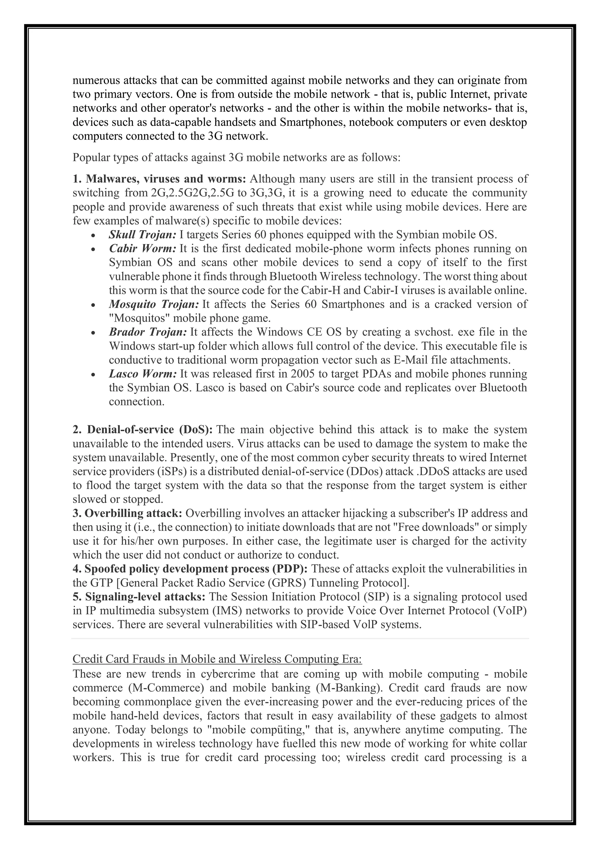 numerous attacks that can be committed against mobile networks and they can originate from
two primary vectors. One is from outside the mobile network - that is, public Internet, private
networks and other operator's networks - and the other is within the mobile networks- that is,
devices such as data-capable handsets and Smartphones, notebook computers or even desktop
computers connected to the 3G network.
Popular types of attacks against 3G mobile networks are as follows:
1. Malwares, viruses and worms: Although many users are still in the transient process of
switching from 2G,2.5G2G,2.5G to 3G,3G, it is a growing need to educate the community
people and provide awareness of such threats that exist while using mobile devices. Here are
few examples of malware(s) specific to mobile devices:
• Skull Trojan: I targets Series 60 phones equipped with the Symbian mobile OS.
• Cabir Worm: It is the first dedicated mobile-phone worm infects phones running on
Symbian OS and scans other mobile devices to send a copy of itself to the first
vulnerable phone it finds through Bluetooth Wireless technology. The worst thing about
this worm is that the source code for the Cabir-H and Cabir-I viruses is available online.
• Mosquito Trojan: It affects the Series 60 Smartphones and is a cracked version of
"Mosquitos" mobile phone game.
• Brador Trojan: It affects the Windows CE OS by creating a svchost. exe file in the
Windows start-up folder which allows full control of the device. This executable file is
conductive to traditional worm propagation vector such as E-Mail file attachments.
• Lasco Worm: It was released first in 2005 to target PDAs and mobile phones running
the Symbian OS. Lasco is based on Cabir's source code and replicates over Bluetooth
connection.
2. Denial-of-service (DoS): The main objective behind this attack is to make the system
unavailable to the intended users. Virus attacks can be used to damage the system to make the
system unavailable. Presently, one of the most common cyber security threats to wired Internet
service providers (iSPs) is a distributed denial-of-service (DDos) attack .DDoS attacks are used
to flood the target system with the data so that the response from the target system is either
slowed or stopped.
3. Overbilling attack: Overbilling involves an attacker hijacking a subscriber's IP address and
then using it (i.e., the connection) to initiate downloads that are not "Free downloads" or simply
use it for his/her own purposes. In either case, the legitimate user is charged for the activity
which the user did not conduct or authorize to conduct.
4. Spoofed policy development process (PDP): These of attacks exploit the vulnerabilities in
the GTP [General Packet Radio Service (GPRS) Tunneling Protocol].
5. Signaling-level attacks: The Session Initiation Protocol (SIP) is a signaling protocol used
in IP multimedia subsystem (IMS) networks to provide Voice Over Internet Protocol (VoIP)
services. There are several vulnerabilities with SIP-based VolP systems.
Credit Card Frauds in Mobile and Wireless Computing Era:
These are new trends in cybercrime that are coming up with mobile computing - mobile
commerce (M-Commerce) and mobile banking (M-Banking). Credit card frauds are now
becoming commonplace given the ever-increasing power and the ever-reducing prices of the
mobile hand-held devices, factors that result in easy availability of these gadgets to almost
anyone. Today belongs to "mobile compüting," that is, anywhere anytime computing. The
developments in wireless technology have fuelled this new mode of working for white collar
workers. This is true for credit card processing too; wireless credit card processing is a
 