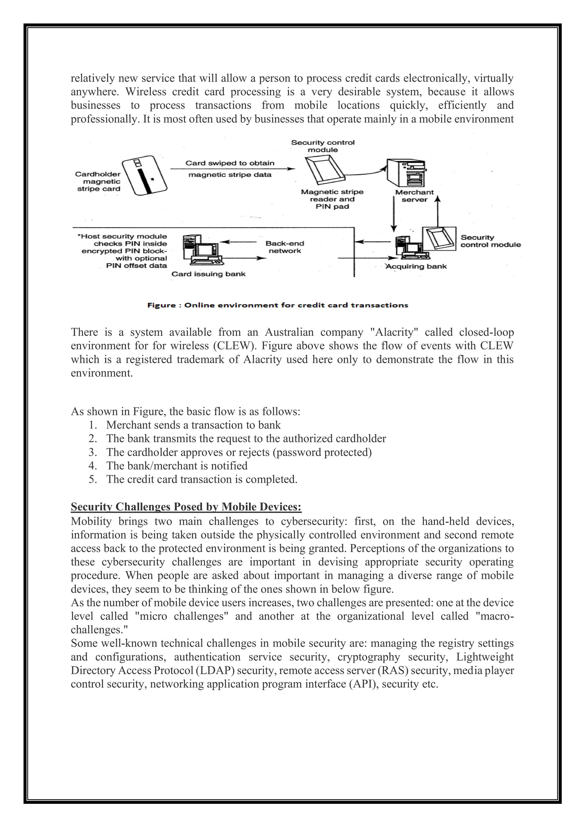 relatively new service that will allow a person to process credit cards electronically, virtually
anywhere. Wireless credit card processing is a very desirable system, because it allows
businesses to process transactions from mobile locations quickly, efficiently and
professionally. It is most often used by businesses that operate mainly in a mobile environment
There is a system available from an Australian company "Alacrity" called closed-loop
environment for for wireless (CLEW). Figure above shows the flow of events with CLEW
which is a registered trademark of Alacrity used here only to demonstrate the flow in this
environment.
As shown in Figure, the basic flow is as follows:
1. Merchant sends a transaction to bank
2. The bank transmits the request to the authorized cardholder
3. The cardholder approves or rejects (password protected)
4. The bank/merchant is notified
5. The credit card transaction is completed.
Security Challenges Posed by Mobile Devices:
Mobility brings two main challenges to cybersecurity: first, on the hand-held devices,
information is being taken outside the physically controlled environment and second remote
access back to the protected environment is being granted. Perceptions of the organizations to
these cybersecurity challenges are important in devising appropriate security operating
procedure. When people are asked about important in managing a diverse range of mobile
devices, they seem to be thinking of the ones shown in below figure.
As the number of mobile device users increases, two challenges are presented: one at the device
level called "micro challenges" and another at the organizational level called "macro-
challenges."
Some well-known technical challenges in mobile security are: managing the registry settings
and configurations, authentication service security, cryptography security, Lightweight
Directory Access Protocol (LDAP) security, remote access server (RAS) security, media player
control security, networking application program interface (API), security etc.
 
