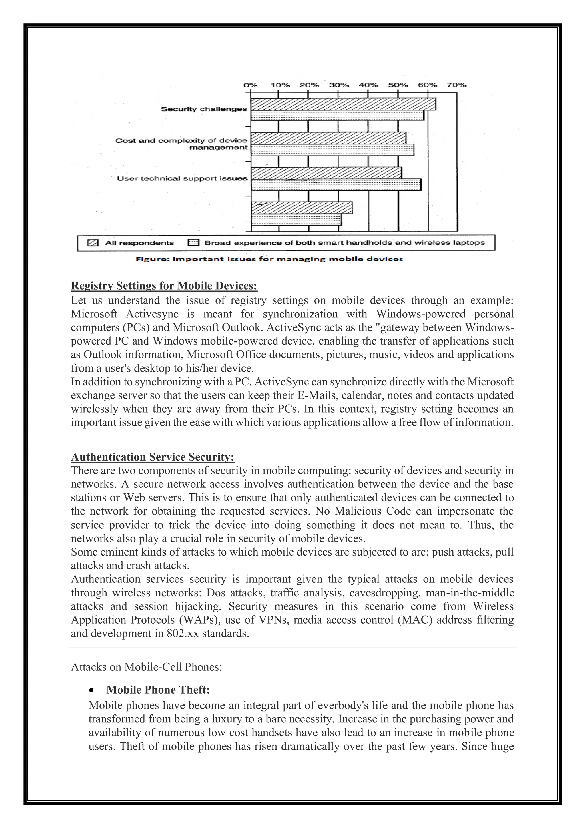 Registry Settings for Mobile Devices:
Let us understand the issue of registry settings on mobile devices through an example:
Microsoft Activesync is meant for synchronization with Windows-powered personal
computers (PCs) and Microsoft Outlook. ActiveSync acts as the "gateway between Windows-
powered PC and Windows mobile-powered device, enabling the transfer of applications such
as Outlook information, Microsoft Office documents, pictures, music, videos and applications
from a user's desktop to his/her device.
In addition to synchronizing with a PC, ActiveSync can synchronize directly with the Microsoft
exchange server so that the users can keep their E-Mails, calendar, notes and contacts updated
wirelessly when they are away from their PCs. In this context, registry setting becomes an
important issue given the ease with which various applications allow a free flow of information.
Authentication Service Security:
There are two components of security in mobile computing: security of devices and security in
networks. A secure network access involves authentication between the device and the base
stations or Web servers. This is to ensure that only authenticated devices can be connected to
the network for obtaining the requested services. No Malicious Code can impersonate the
service provider to trick the device into doing something it does not mean to. Thus, the
networks also play a crucial role in security of mobile devices.
Some eminent kinds of attacks to which mobile devices are subjected to are: push attacks, pull
attacks and crash attacks.
Authentication services security is important given the typical attacks on mobile devices
through wireless networks: Dos attacks, traffic analysis, eavesdropping, man-in-the-middle
attacks and session hijacking. Security measures in this scenario come from Wireless
Application Protocols (WAPs), use of VPNs, media access control (MAC) address filtering
and development in 802.xx standards.
Attacks on Mobile-Cell Phones:
• Mobile Phone Theft:
Mobile phones have become an integral part of everbody's life and the mobile phone has
transformed from being a luxury to a bare necessity. Increase in the purchasing power and
availability of numerous low cost handsets have also lead to an increase in mobile phone
users. Theft of mobile phones has risen dramatically over the past few years. Since huge
 