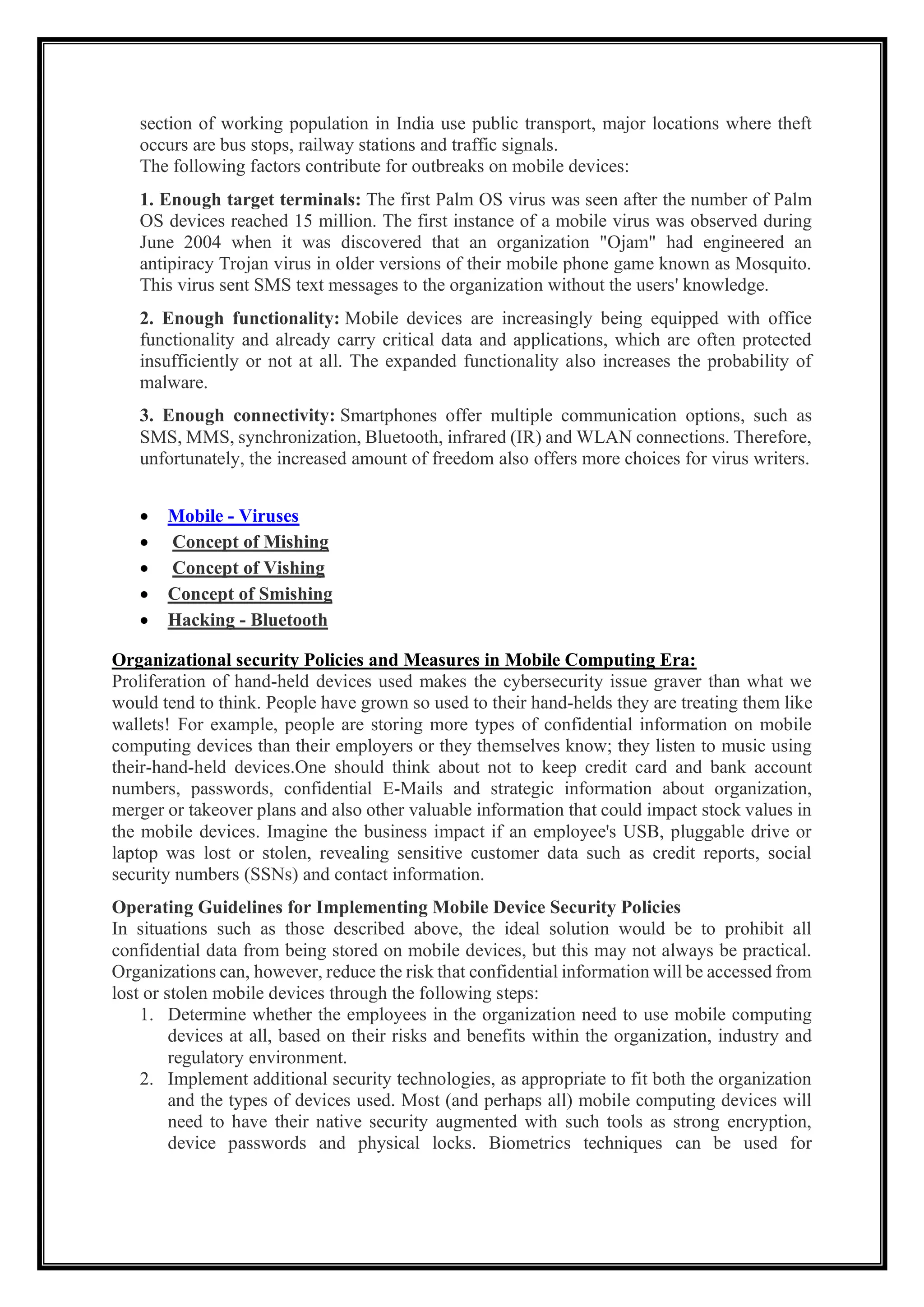 section of working population in India use public transport, major locations where theft
occurs are bus stops, railway stations and traffic signals.
The following factors contribute for outbreaks on mobile devices:
1. Enough target terminals: The first Palm OS virus was seen after the number of Palm
OS devices reached 15 million. The first instance of a mobile virus was observed during
June 2004 when it was discovered that an organization "Ojam" had engineered an
antipiracy Trojan virus in older versions of their mobile phone game known as Mosquito.
This virus sent SMS text messages to the organization without the users' knowledge.
2. Enough functionality: Mobile devices are increasingly being equipped with office
functionality and already carry critical data and applications, which are often protected
insufficiently or not at all. The expanded functionality also increases the probability of
malware.
3. Enough connectivity: Smartphones offer multiple communication options, such as
SMS, MMS, synchronization, Bluetooth, infrared (IR) and WLAN connections. Therefore,
unfortunately, the increased amount of freedom also offers more choices for virus writers.
• Mobile - Viruses
• Concept of Mishing
• Concept of Vishing
• Concept of Smishing
• Hacking - Bluetooth
Organizational security Policies and Measures in Mobile Computing Era:
Proliferation of hand-held devices used makes the cybersecurity issue graver than what we
would tend to think. People have grown so used to their hand-helds they are treating them like
wallets! For example, people are storing more types of confidential information on mobile
computing devices than their employers or they themselves know; they listen to music using
their-hand-held devices.One should think about not to keep credit card and bank account
numbers, passwords, confidential E-Mails and strategic information about organization,
merger or takeover plans and also other valuable information that could impact stock values in
the mobile devices. Imagine the business impact if an employee's USB, pluggable drive or
laptop was lost or stolen, revealing sensitive customer data such as credit reports, social
security numbers (SSNs) and contact information.
Operating Guidelines for Implementing Mobile Device Security Policies
In situations such as those described above, the ideal solution would be to prohibit all
confidential data from being stored on mobile devices, but this may not always be practical.
Organizations can, however, reduce the risk that confidential information will be accessed from
lost or stolen mobile devices through the following steps:
1. Determine whether the employees in the organization need to use mobile computing
devices at all, based on their risks and benefits within the organization, industry and
regulatory environment.
2. Implement additional security technologies, as appropriate to fit both the organization
and the types of devices used. Most (and perhaps all) mobile computing devices will
need to have their native security augmented with such tools as strong encryption,
device passwords and physical locks. Biometrics techniques can be used for
 
