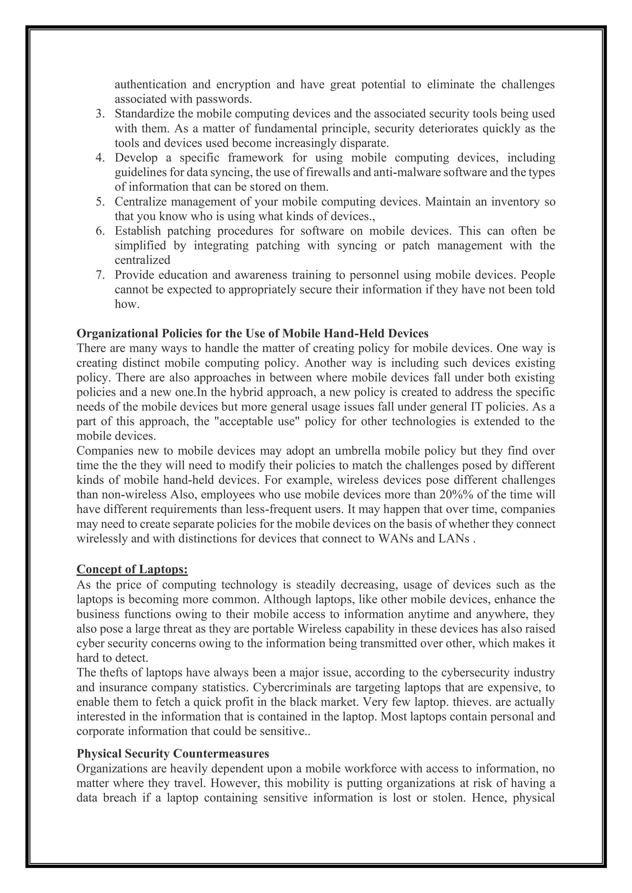 authentication and encryption and have great potential to eliminate the challenges
associated with passwords.
3. Standardize the mobile computing devices and the associated security tools being used
with them. As a matter of fundamental principle, security deteriorates quickly as the
tools and devices used become increasingly disparate.
4. Develop a specific framework for using mobile computing devices, including
guidelines for data syncing, the use of firewalls and anti-malware software and the types
of information that can be stored on them.
5. Centralize management of your mobile computing devices. Maintain an inventory so
that you know who is using what kinds of devices.,
6. Establish patching procedures for software on mobile devices. This can often be
simplified by integrating patching with syncing or patch management with the
centralized
7. Provide education and awareness training to personnel using mobile devices. People
cannot be expected to appropriately secure their information if they have not been told
how.
Organizational Policies for the Use of Mobile Hand-Held Devices
There are many ways to handle the matter of creating policy for mobile devices. One way is
creating distinct mobile computing policy. Another way is including such devices existing
policy. There are also approaches in between where mobile devices fall under both existing
policies and a new one.In the hybrid approach, a new policy is created to address the specific
needs of the mobile devices but more general usage issues fall under general IT policies. As a
part of this approach, the "acceptable use" policy for other technologies is extended to the
mobile devices.
Companies new to mobile devices may adopt an umbrella mobile policy but they find over
time the the they will need to modify their policies to match the challenges posed by different
kinds of mobile hand-held devices. For example, wireless devices pose different challenges
than non-wireless Also, employees who use mobile devices more than 20%% of the time will
have different requirements than less-frequent users. It may happen that over time, companies
may need to create separate policies for the mobile devices on the basis of whether they connect
wirelessly and with distinctions for devices that connect to WANs and LANs .
Concept of Laptops:
As the price of computing technology is steadily decreasing, usage of devices such as the
laptops is becoming more common. Although laptops, like other mobile devices, enhance the
business functions owing to their mobile access to information anytime and anywhere, they
also pose a large threat as they are portable Wireless capability in these devices has also raised
cyber security concerns owing to the information being transmitted over other, which makes it
hard to detect.
The thefts of laptops have always been a major issue, according to the cybersecurity industry
and insurance company statistics. Cybercriminals are targeting laptops that are expensive, to
enable them to fetch a quick profit in the black market. Very few laptop. thieves. are actually
interested in the information that is contained in the laptop. Most laptops contain personal and
corporate information that could be sensitive..
Physical Security Countermeasures
Organizations are heavily dependent upon a mobile workforce with access to information, no
matter where they travel. However, this mobility is putting organizations at risk of having a
data breach if a laptop containing sensitive information is lost or stolen. Hence, physical
 