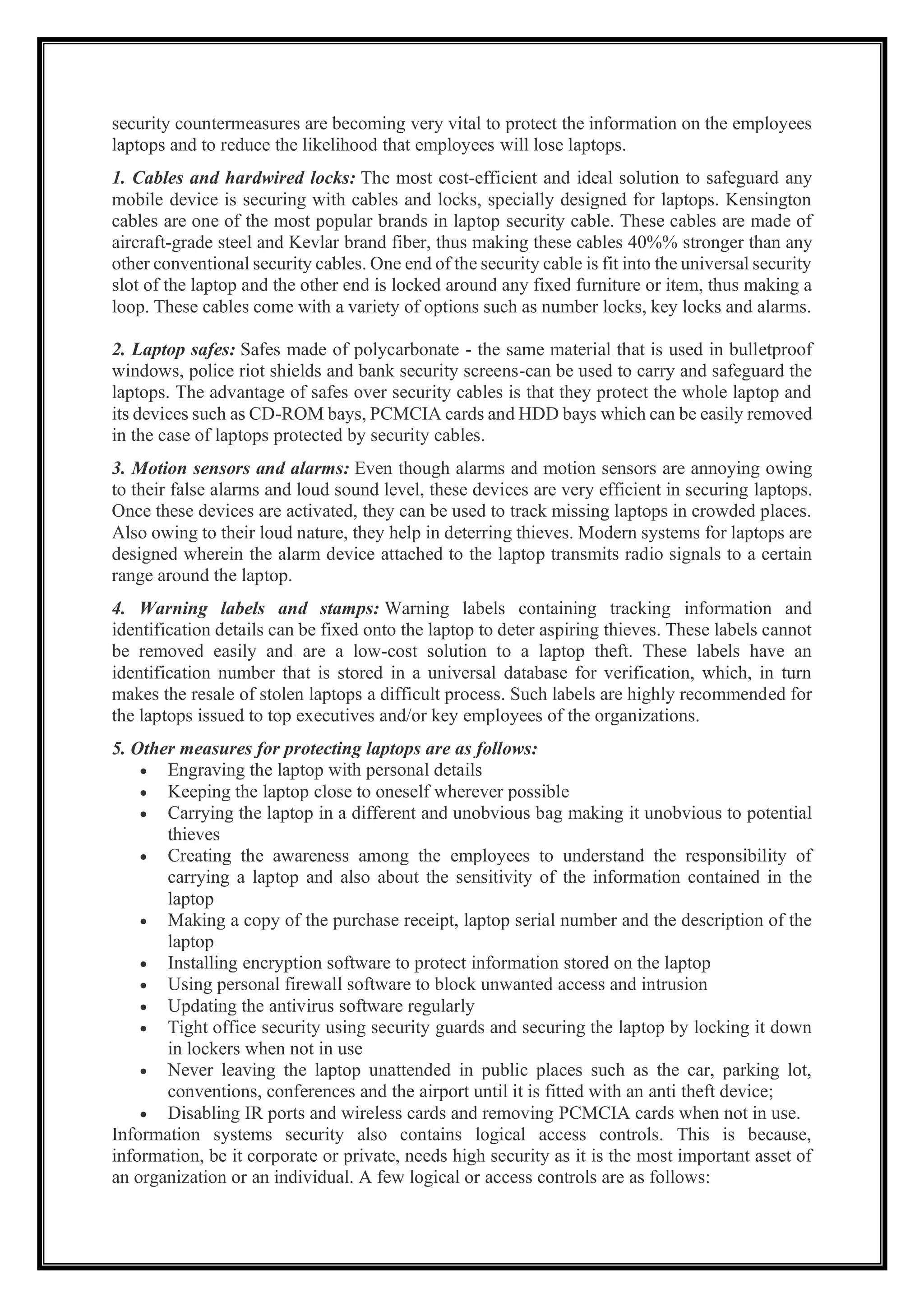 security countermeasures are becoming very vital to protect the information on the employees
laptops and to reduce the likelihood that employees will lose laptops.
1. Cables and hardwired locks: The most cost-efficient and ideal solution to safeguard any
mobile device is securing with cables and locks, specially designed for laptops. Kensington
cables are one of the most popular brands in laptop security cable. These cables are made of
aircraft-grade steel and Kevlar brand fiber, thus making these cables 40%% stronger than any
other conventional security cables. One end of the security cable is fit into the universal security
slot of the laptop and the other end is locked around any fixed furniture or item, thus making a
loop. These cables come with a variety of options such as number locks, key locks and alarms.
2. Laptop safes: Safes made of polycarbonate - the same material that is used in bulletproof
windows, police riot shields and bank security screens-can be used to carry and safeguard the
laptops. The advantage of safes over security cables is that they protect the whole laptop and
its devices such as CD-ROM bays, PCMCIA cards and HDD bays which can be easily removed
in the case of laptops protected by security cables.
3. Motion sensors and alarms: Even though alarms and motion sensors are annoying owing
to their false alarms and loud sound level, these devices are very efficient in securing laptops.
Once these devices are activated, they can be used to track missing laptops in crowded places.
Also owing to their loud nature, they help in deterring thieves. Modern systems for laptops are
designed wherein the alarm device attached to the laptop transmits radio signals to a certain
range around the laptop.
4. Warning labels and stamps: Warning labels containing tracking information and
identification details can be fixed onto the laptop to deter aspiring thieves. These labels cannot
be removed easily and are a low-cost solution to a laptop theft. These labels have an
identification number that is stored in a universal database for verification, which, in turn
makes the resale of stolen laptops a difficult process. Such labels are highly recommended for
the laptops issued to top executives and/or key employees of the organizations.
5. Other measures for protecting laptops are as follows:
• Engraving the laptop with personal details
• Keeping the laptop close to oneself wherever possible
• Carrying the laptop in a different and unobvious bag making it unobvious to potential
thieves
• Creating the awareness among the employees to understand the responsibility of
carrying a laptop and also about the sensitivity of the information contained in the
laptop
• Making a copy of the purchase receipt, laptop serial number and the description of the
laptop
• Installing encryption software to protect information stored on the laptop
• Using personal firewall software to block unwanted access and intrusion
• Updating the antivirus software regularly
• Tight office security using security guards and securing the laptop by locking it down
in lockers when not in use
• Never leaving the laptop unattended in public places such as the car, parking lot,
conventions, conferences and the airport until it is fitted with an anti theft device;
• Disabling IR ports and wireless cards and removing PCMCIA cards when not in use.
Information systems security also contains logical access controls. This is because,
information, be it corporate or private, needs high security as it is the most important asset of
an organization or an individual. A few logical or access controls are as follows:
 