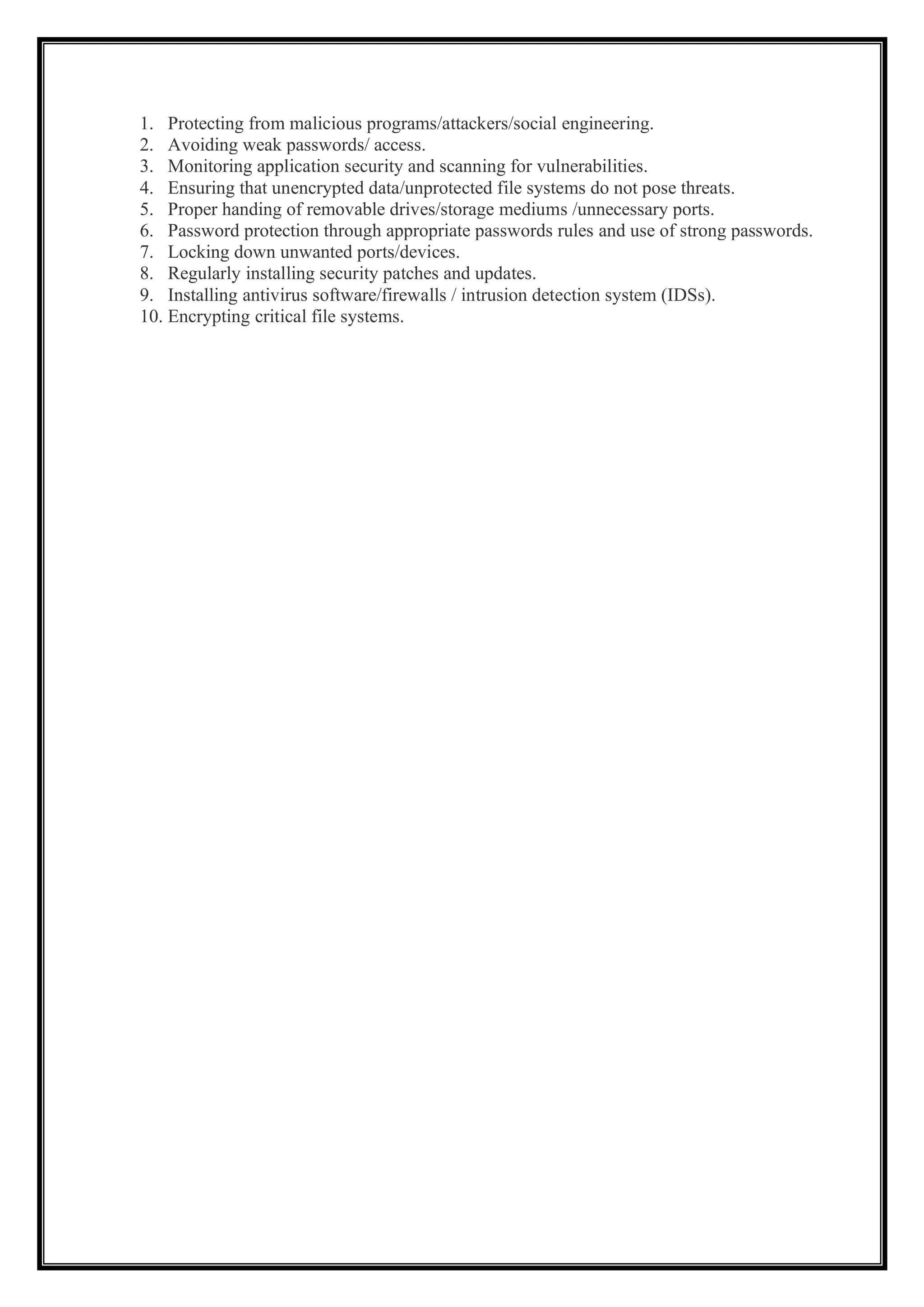 1. Protecting from malicious programs/attackers/social engineering.
2. Avoiding weak passwords/ access.
3. Monitoring application security and scanning for vulnerabilities.
4. Ensuring that unencrypted data/unprotected file systems do not pose threats.
5. Proper handing of removable drives/storage mediums /unnecessary ports.
6. Password protection through appropriate passwords rules and use of strong passwords.
7. Locking down unwanted ports/devices.
8. Regularly installing security patches and updates.
9. Installing antivirus software/firewalls / intrusion detection system (IDSs).
10. Encrypting critical file systems.
 