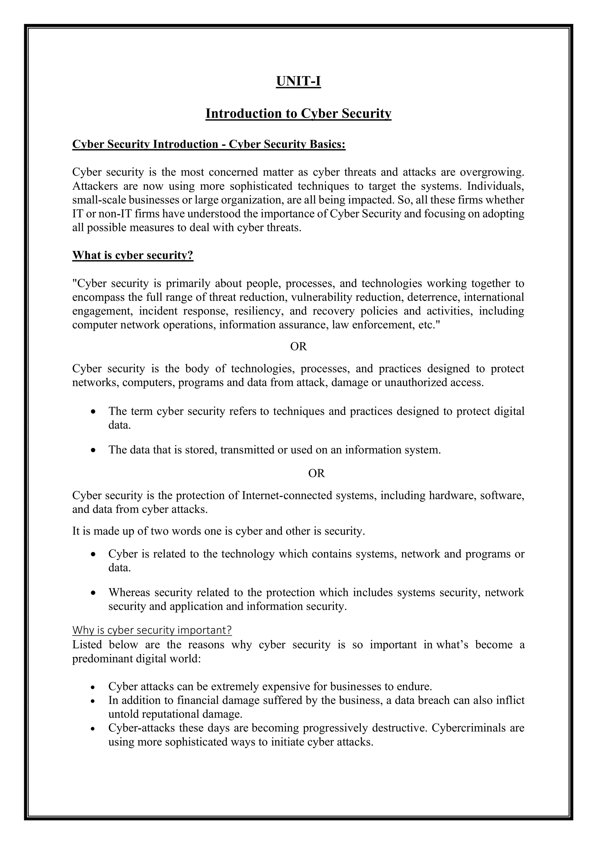 UNIT-I
Introduction to Cyber Security
Cyber Security Introduction - Cyber Security Basics:
Cyber security is the most concerned matter as cyber threats and attacks are overgrowing.
Attackers are now using more sophisticated techniques to target the systems. Individuals,
small-scale businesses or large organization, are all being impacted. So, all these firms whether
IT or non-IT firms have understood the importance of Cyber Security and focusing on adopting
all possible measures to deal with cyber threats.
What is cyber security?
"Cyber security is primarily about people, processes, and technologies working together to
encompass the full range of threat reduction, vulnerability reduction, deterrence, international
engagement, incident response, resiliency, and recovery policies and activities, including
computer network operations, information assurance, law enforcement, etc."
OR
Cyber security is the body of technologies, processes, and practices designed to protect
networks, computers, programs and data from attack, damage or unauthorized access.
• The term cyber security refers to techniques and practices designed to protect digital
data.
• The data that is stored, transmitted or used on an information system.
OR
Cyber security is the protection of Internet-connected systems, including hardware, software,
and data from cyber attacks.
It is made up of two words one is cyber and other is security.
• Cyber is related to the technology which contains systems, network and programs or
data.
• Whereas security related to the protection which includes systems security, network
security and application and information security.
Why is cyber security important?
Listed below are the reasons why cyber security is so important in what’s become a
predominant digital world:
• Cyber attacks can be extremely expensive for businesses to endure.
• In addition to financial damage suffered by the business, a data breach can also inflict
untold reputational damage.
• Cyber-attacks these days are becoming progressively destructive. Cybercriminals are
using more sophisticated ways to initiate cyber attacks.
 