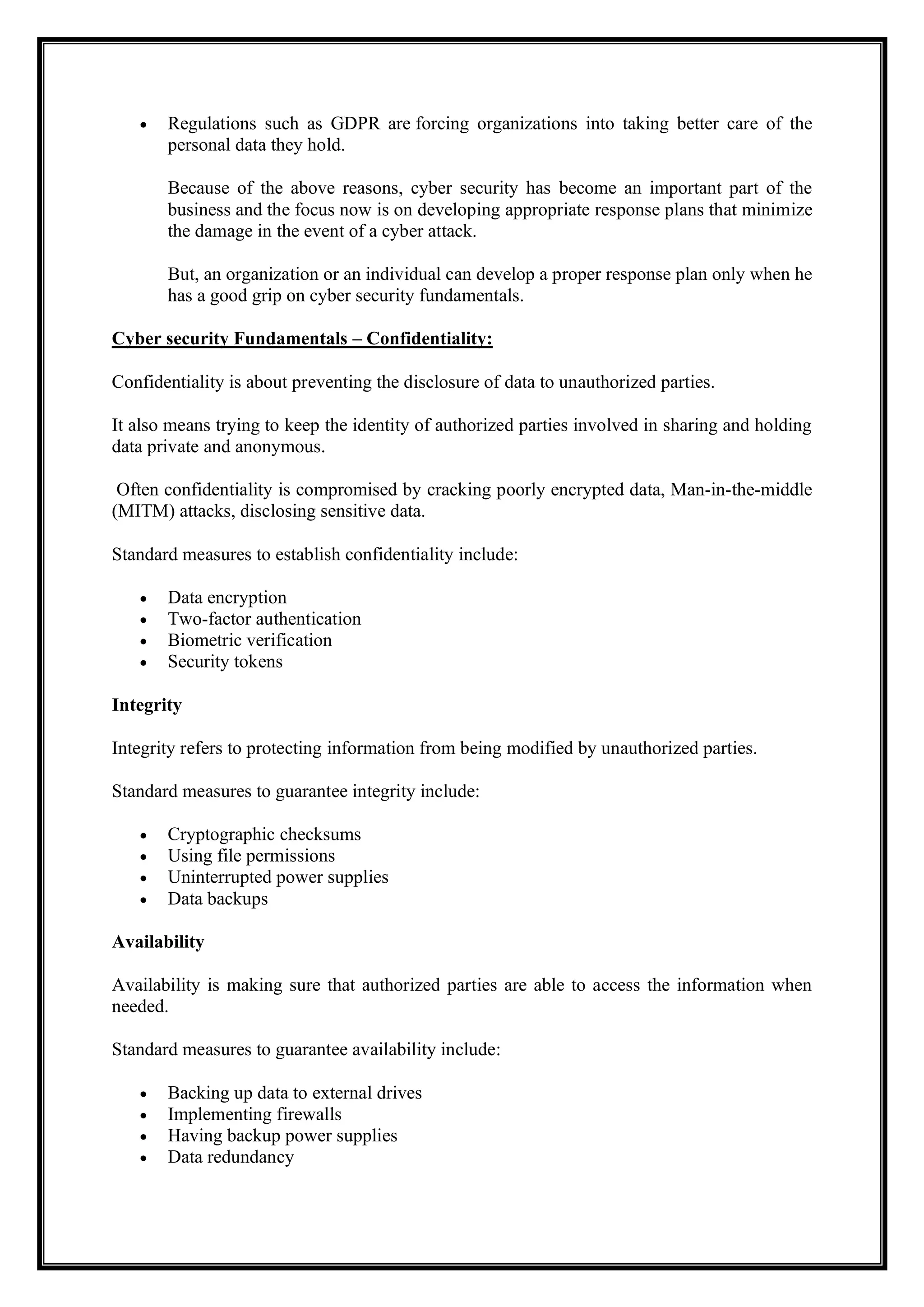 • Regulations such as GDPR are forcing organizations into taking better care of the
personal data they hold.
Because of the above reasons, cyber security has become an important part of the
business and the focus now is on developing appropriate response plans that minimize
the damage in the event of a cyber attack.
But, an organization or an individual can develop a proper response plan only when he
has a good grip on cyber security fundamentals.
Cyber security Fundamentals – Confidentiality:
Confidentiality is about preventing the disclosure of data to unauthorized parties.
It also means trying to keep the identity of authorized parties involved in sharing and holding
data private and anonymous.
Often confidentiality is compromised by cracking poorly encrypted data, Man-in-the-middle
(MITM) attacks, disclosing sensitive data.
Standard measures to establish confidentiality include:
• Data encryption
• Two-factor authentication
• Biometric verification
• Security tokens
Integrity
Integrity refers to protecting information from being modified by unauthorized parties.
Standard measures to guarantee integrity include:
• Cryptographic checksums
• Using file permissions
• Uninterrupted power supplies
• Data backups
Availability
Availability is making sure that authorized parties are able to access the information when
needed.
Standard measures to guarantee availability include:
• Backing up data to external drives
• Implementing firewalls
• Having backup power supplies
• Data redundancy
 