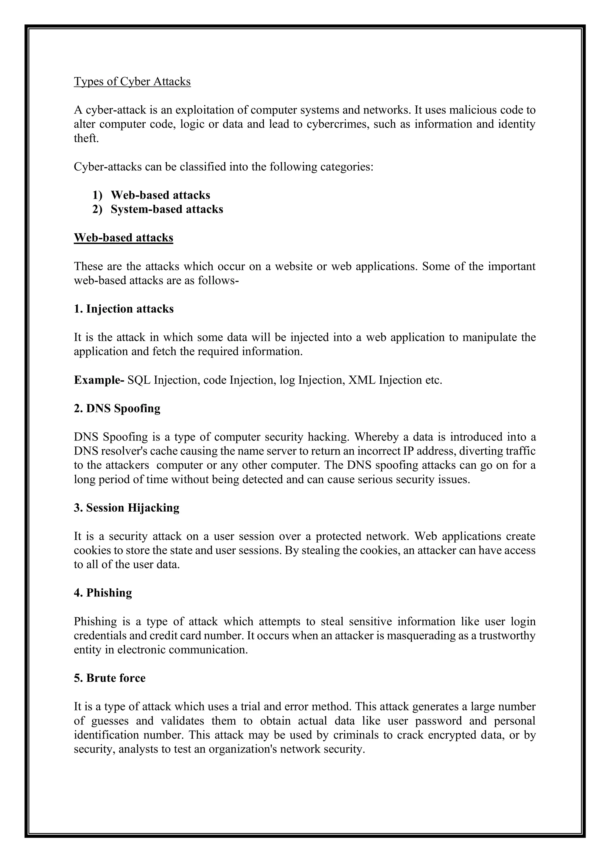Types of Cyber Attacks
A cyber-attack is an exploitation of computer systems and networks. It uses malicious code to
alter computer code, logic or data and lead to cybercrimes, such as information and identity
theft.
Cyber-attacks can be classified into the following categories:
1) Web-based attacks
2) System-based attacks
Web-based attacks
These are the attacks which occur on a website or web applications. Some of the important
web-based attacks are as follows-
1. Injection attacks
It is the attack in which some data will be injected into a web application to manipulate the
application and fetch the required information.
Example- SQL Injection, code Injection, log Injection, XML Injection etc.
2. DNS Spoofing
DNS Spoofing is a type of computer security hacking. Whereby a data is introduced into a
DNS resolver's cache causing the name server to return an incorrect IP address, diverting traffic
to the attackers computer or any other computer. The DNS spoofing attacks can go on for a
long period of time without being detected and can cause serious security issues.
3. Session Hijacking
It is a security attack on a user session over a protected network. Web applications create
cookies to store the state and user sessions. By stealing the cookies, an attacker can have access
to all of the user data.
4. Phishing
Phishing is a type of attack which attempts to steal sensitive information like user login
credentials and credit card number. It occurs when an attacker is masquerading as a trustworthy
entity in electronic communication.
5. Brute force
It is a type of attack which uses a trial and error method. This attack generates a large number
of guesses and validates them to obtain actual data like user password and personal
identification number. This attack may be used by criminals to crack encrypted data, or by
security, analysts to test an organization's network security.
 