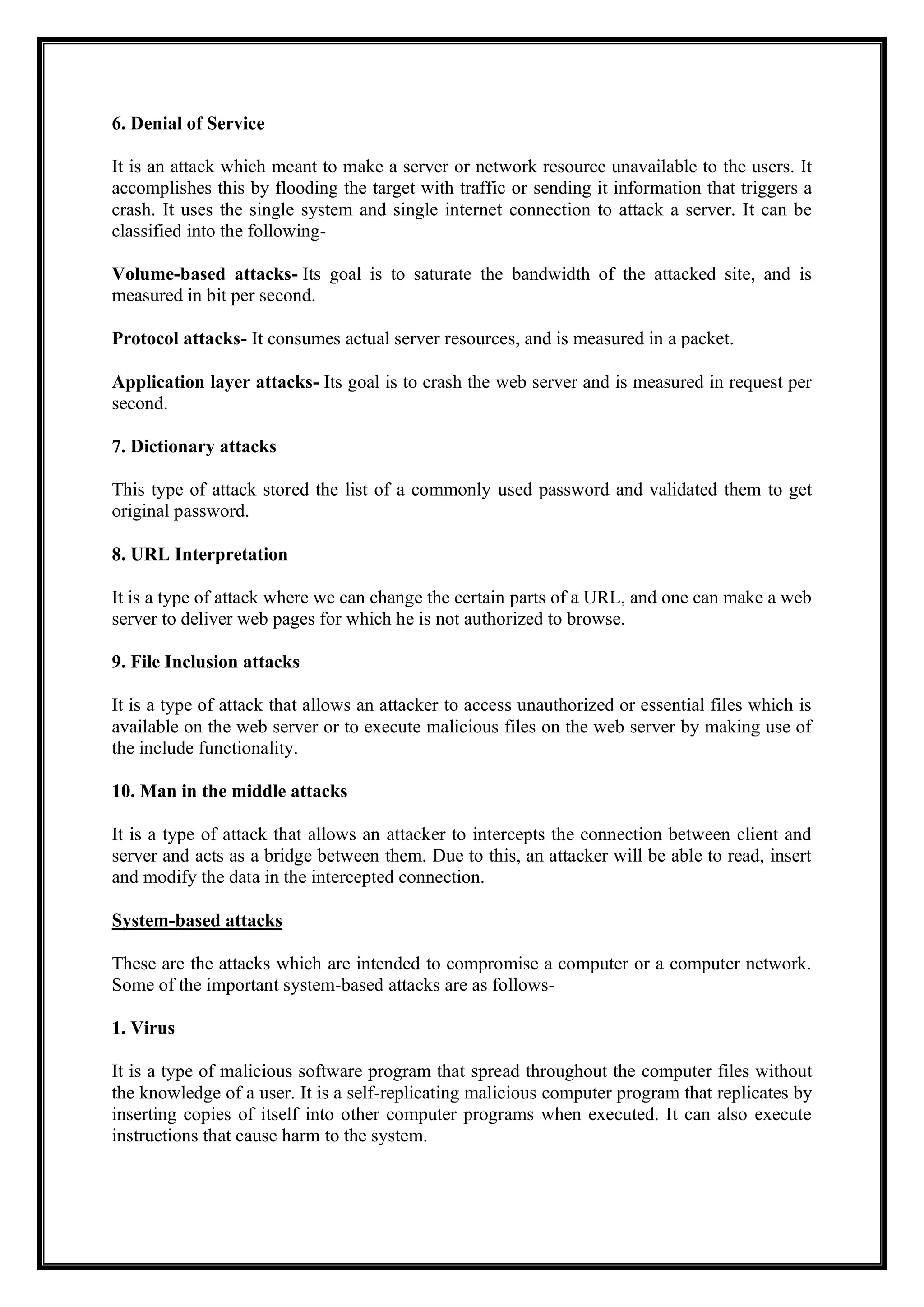 6. Denial of Service
It is an attack which meant to make a server or network resource unavailable to the users. It
accomplishes this by flooding the target with traffic or sending it information that triggers a
crash. It uses the single system and single internet connection to attack a server. It can be
classified into the following-
Volume-based attacks- Its goal is to saturate the bandwidth of the attacked site, and is
measured in bit per second.
Protocol attacks- It consumes actual server resources, and is measured in a packet.
Application layer attacks- Its goal is to crash the web server and is measured in request per
second.
7. Dictionary attacks
This type of attack stored the list of a commonly used password and validated them to get
original password.
8. URL Interpretation
It is a type of attack where we can change the certain parts of a URL, and one can make a web
server to deliver web pages for which he is not authorized to browse.
9. File Inclusion attacks
It is a type of attack that allows an attacker to access unauthorized or essential files which is
available on the web server or to execute malicious files on the web server by making use of
the include functionality.
10. Man in the middle attacks
It is a type of attack that allows an attacker to intercepts the connection between client and
server and acts as a bridge between them. Due to this, an attacker will be able to read, insert
and modify the data in the intercepted connection.
System-based attacks
These are the attacks which are intended to compromise a computer or a computer network.
Some of the important system-based attacks are as follows-
1. Virus
It is a type of malicious software program that spread throughout the computer files without
the knowledge of a user. It is a self-replicating malicious computer program that replicates by
inserting copies of itself into other computer programs when executed. It can also execute
instructions that cause harm to the system.
 