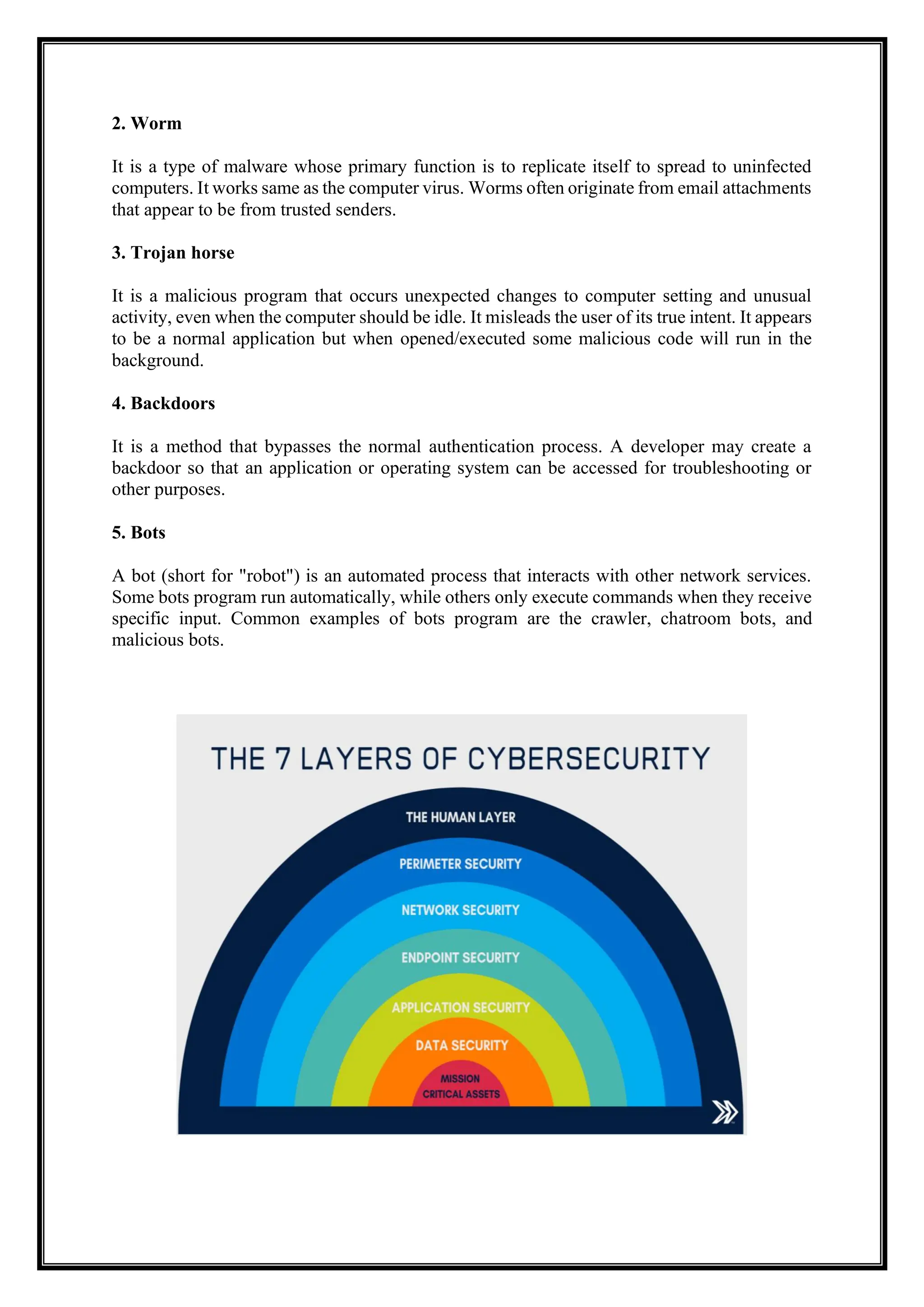 2. Worm
It is a type of malware whose primary function is to replicate itself to spread to uninfected
computers. It works same as the computer virus. Worms often originate from email attachments
that appear to be from trusted senders.
3. Trojan horse
It is a malicious program that occurs unexpected changes to computer setting and unusual
activity, even when the computer should be idle. It misleads the user of its true intent. It appears
to be a normal application but when opened/executed some malicious code will run in the
background.
4. Backdoors
It is a method that bypasses the normal authentication process. A developer may create a
backdoor so that an application or operating system can be accessed for troubleshooting or
other purposes.
5. Bots
A bot (short for "robot") is an automated process that interacts with other network services.
Some bots program run automatically, while others only execute commands when they receive
specific input. Common examples of bots program are the crawler, chatroom bots, and
malicious bots.
 