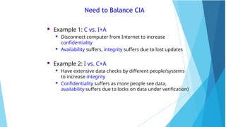 Need to Balance CIA
 Example 1: C vs. I+A
 Disconnect computer from Internet to increase
confidentiality
 Availability suffers, integrity suffers due to lost updates
 Example 2: I vs. C+A
 Have extensive data checks by different people/systems
to increase integrity
 Confidentiality suffers as more people see data,
availability suffers due to locks on data under verification)
 