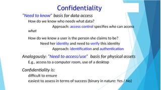Confidentiality
“Need to know” basis for data access
How do we know who needs what data?
Approach: access control specifies who can access
what
How do we know a user is the person she claims to be?
Need her identity and need to verify this identity
Approach: identification and authentication
Analogously: “Need to access/use” basis for physical assets
E.g., access to a computer room, use of a desktop
Confidentiality is:
difficult to ensure
easiest to assess in terms of success (binary in nature: Yes / No)
 