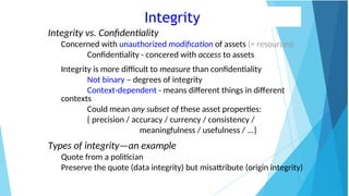 Integrity
Integrity vs. Confidentiality
Concerned with unauthorized modification of assets (= resources)
Confidentiality - concered with access to assets
Integrity is more difficult to measure than confidentiality
Not binary – degrees of integrity
Context-dependent - means different things in different
contexts
Could mean any subset of these asset properties:
{ precision / accuracy / currency / consistency /
meaningfulness / usefulness / ...}
Types of integrity—an example
Quote from a politician
Preserve the quote (data integrity) but misattribute (origin integrity)
 