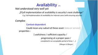 Availability (1)
Not understood very well yet
„[F]ull implementation of availability is security’s next challenge”
E.g. Full implemenation of availability for Internet users (with ensuring security)
Complex
Context-dependent
Could mean any subset of these asset (data or service)
properties :
{ usefulness / sufficient capacity /
progressing at a proper pace /
completed in an acceptable period of time / ...}
[Pfleeger & Pfleeger]
 