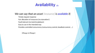 Availability (2)
We can say that an asset (resource) is available if:
Timely request response
Fair allocation of resources (no starvation!)
Fault tolerant (no total breakdown)
Easy to use in the intended way
Provides controlled concurrency (concurrency control, deadlock control, ...)
[Pfleeger & Pfleeger]
 