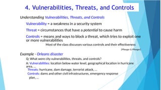 4. Vulnerabilities, Threats, and Controls
Understanding Vulnerabilities, Threats, and Controls
Vulnerability = a weakness in a security system
Threat = circumstances that have a potential to cause harm
Controls = means and ways to block a threat, which tries to exploit one
or more vulnerabilities
Most of the class discusses various controls and their effectiveness
[Pfleeger & Pfleeger]
Example - Orleans disaster
Q: What were city vulnerabilities, threats, and controls?
A: Vulnerabilities: location below water level, geographical location in hurricane
area, …
Threats: hurricane, dam damage, terrorist attack, …
Controls: dams and other civil infrastructures, emergency response
plan, …
 