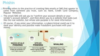 Phishin
g
 Phishing refers to the practice of creating fake emails or SMS that appear to
come from someone you trust, such as: Bank, Credit Card Company,
Popular Websites
 The email/SMS will ask you to “confirm your account details or your
vendor’s account details”, and then direct you to a website that looks just
like the real website, but whose sole purpose is for steal information.
 Of course, if you enter your information, a cybercriminal could use it to
steal your identity and possible make fraudulent purchases with your
money.
 