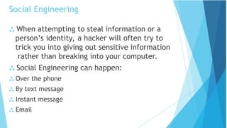 Social Engineering
 When attempting to steal information or a
person’s identity, a hacker will often try to
trick you into giving out sensitive information
rather than breaking into your computer.
 Social Engineering can happen:
 Over the phone
 By text message
 Instant message
 Email
 