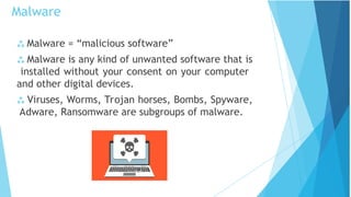  Malware = “malicious software”
 Malware is any kind of unwanted software that is
installed without your consent on your computer
and other digital devices.
 Viruses, Worms, Trojan horses, Bombs, Spyware,
Adware, Ransomware are subgroups of malware.
Malware
 