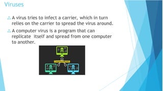  A virus tries to infect a carrier, which in turn
relies on the carrier to spread the virus around.
 A computer virus is a program that can
replicate itself and spread from one computer
to another.
Viruses
 