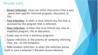  Direct infection: virus can infect files every time a user
opens that specific infected program, document or
file.
 Fast Infection: is when a virus infects any file that is
accessed by the program that is infected.
 Slow infection: is when the virus infects any new or
modified program, file or document.
 Great way to trick a antivirus program!
 Sparse Infection: is the process of randomly infecting
files, etc. on the computer.
 RAM-resident infection: is when the infection buries
itself in your Computer’s Random Access Memory.
Viruses cont.
 