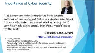 Importance of Cyber Security
“The only system which is truly secure is one which is
switched off and unplugged, locked in a titanium safe, buried
in a concrete bunker, and is surrounded by nerve gas and
very highly paid armed guards. Even then, I wouldn’t stake
my life on it.”
- Professor Gene Spafford
https://spaf.cerias.purdue.edu/
In security matters:
effectiveness & limitations
• There is nothing like absolute security
• We are only trying to build comfort levels, because security costs money
and lack of it costs much more
• Comfort level is a manifestation of efforts as well as a realization of their
 