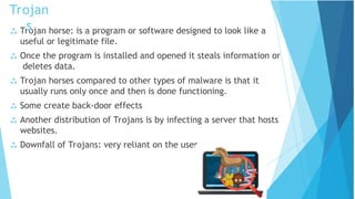  Trojan horse: is a program or software designed to look like a
useful or legitimate file.
 Once the program is installed and opened it steals information or
deletes data.
 Trojan horses compared to other types of malware is that it
usually runs only once and then is done functioning.
 Some create back-door effects
 Another distribution of Trojans is by infecting a server that hosts
websites.
 Downfall of Trojans: very reliant on the user.
Trojan
s
 