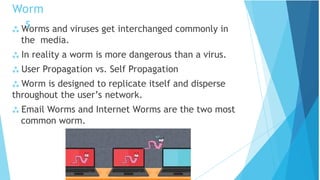  Worms and viruses get interchanged commonly in
the media.
 In reality a worm is more dangerous than a virus.
 User Propagation vs. Self Propagation
 Worm is designed to replicate itself and disperse
throughout the user’s network.
 Email Worms and Internet Worms are the two most
common worm.
Worm
s
 