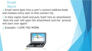  Email worm goes into a user’s contact/address book
and chooses every user in that contact list.
 It then copies itself and puts itself into an attachment;
then the user will open the attachment and the process
will start over again!
 Example: I LOVE YOU WORM
Email
Worm
 