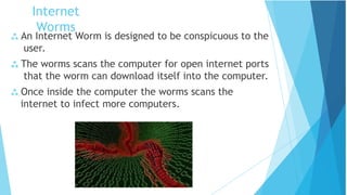  An Internet Worm is designed to be conspicuous to the
user.
 The worms scans the computer for open internet ports
that the worm can download itself into the computer.
 Once inside the computer the worms scans the
internet to infect more computers.
Internet
Worms
 