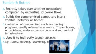 Zombie & Botnet
 Secretly takes over another networked
computer by exploiting software flows
 Builds the compromised computers into a
zombie network or botnet
a collection of compromised machines running
programs, usually referred to as worms, Trojan horses,
or backdoors, under a common command and control
infrastructure.
 Uses it to indirectly launch attacks
E.g., DDoS, phishing, spamming, cracking
 