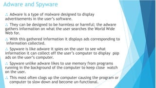  Adware is a type of malware designed to display
advertisements in the user’s software.
 They can be designed to be harmless or harmful; the adware
gathers information on what the user searches the World Wide
Web for.
 With this gathered information it displays ads corresponding to
information collected.
 Spyware is like adware it spies on the user to see what
information it can collect off the user’s computer to display pop
ads on the user’s computer.
 Spyware unlike adware likes to use memory from programs
running in the background of the computer to keep close watch
on the user.
 This most often clogs up the computer causing the program or
computer to slow down and become un-functional.
Adware and Spyware
 