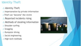  Identity Theft
 Impersonation by private information
Thief can ‘become’ the victim
 Reported incidents rising
 Methods of stealing information
 Shoulder surfing
 Snagging
 Dumpster diving
 Social engineering
 High-tech methods
Identity Theft
 
