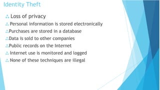  Loss of privacy
 Personal information is stored electronically
Purchases are stored in a database
Data is sold to other companies
Public records on the Internet
 Internet use is monitored and logged
 None of these techniques are illegal
Identity Theft
 