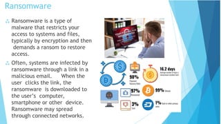 Ransomware
 Ransomware is a type of
malware that restricts your
access to systems and files,
typically by encryption and then
demands a ransom to restore
access.
 Often, systems are infected by
ransomware through a link in a
malicious email. When the
user clicks the link, the
ransomware is downloaded to
the user’s computer,
smartphone or other device.
Ransomware may spread
through connected networks.
 