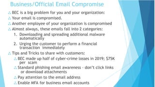Business/Official Email Compromise
 BEC is a big problem for you and your organization:
 Your email is compromised.
 Another employee of your organization is compromised
 Almost always, these emails fall into 2 categories:
1. Downloading and spreading additional malware
automatically
2. Urging the customer to perform a financial
transaction immediately
 Tips and Tricks to share with customers:
 BEC made up half of cyber-crime losses in 2019; $75K
per scam
 Standard phishing email awareness – don’t click links
or download attachments
 Pay attention to the email address
 Enable MFA for business email accounts
 