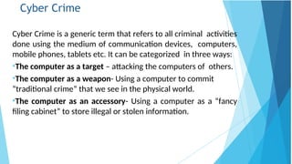 Cyber Crime
Cyber Crime is a generic term that refers to all criminal activities
done using the medium of communication devices, computers,
mobile phones, tablets etc. It can be categorized in three ways:
•The computer as a target – attacking the computers of others.
•The computer as a weapon- Using a computer to commit
“traditional crime” that we see in the physical world.
•The computer as an accessory- Using a computer as a “fancy
filing cabinet” to store illegal or stolen information.
 