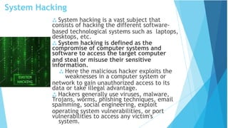 System Hacking
system.
 System hacking is a vast subject that
consists of hacking the different software-
based technological systems such as laptops,
desktops, etc.
 System hacking is defined as the
compromise of computer systems and
software to access the target computer
and steal or misuse their sensitive
information.
 Here the malicious hacker exploits the
weaknesses in a computer system or
network to gain unauthorized access to its
data or take illegal advantage.
 Hackers generally use viruses, malware,
Trojans, worms, phishing techniques, email
spamming, social engineering, exploit
operating system vulnerabilities, or port
vulnerabilities to access any victim's
 