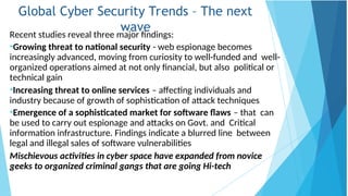 Global Cyber Security Trends – The next
wave
Recent studies reveal three major findings:
•Growing threat to national security - web espionage becomes
increasingly advanced, moving from curiosity to well-funded and well-
organized operations aimed at not only financial, but also political or
technical gain
•Increasing threat to online services – affecting individuals and
industry because of growth of sophistication of attack techniques
•Emergence of a sophisticated market for software flaws – that can
be used to carry out espionage and attacks on Govt. and Critical
information infrastructure. Findings indicate a blurred line between
legal and illegal sales of software vulnerabilities
Mischievous activities in cyber space have expanded from novice
geeks to organized criminal gangs that are going Hi-tech
 