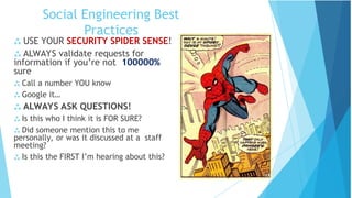 Social Engineering Best
Practices
 USE YOUR SECURITY SPIDER SENSE!
 ALWAYS validate requests for
information if you’re not 100000%
sure
 Call a number YOU know
 Google it…
 ALWAYS ASK QUESTIONS!
 Is this who I think it is FOR SURE?
 Did someone mention this to me
personally, or was it discussed at a staff
meeting?
 Is this the FIRST I’m hearing about this?
 