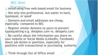 BEC Best
Practices
 Think through Out of Office email
 Avoid using free web-based email for business
 Not only less-professional, but easier to hack,
typosquat, or spoof
 Domains and email addresses are cheap,
especially compared to BEC
 Register similar domains to yours to prevent
typosquatting e.g. delaplex.com vs. delapelx.com
 Be careful about the information you share on
your website or Social Media (LinkedIn, Facebook)
about job duties or positions, especially for
positions with transactional or purchasing authority
 