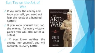 Sun Tzu on the Art of
War
 If you know the enemy and
know yourself, you need not
fear the result of a hundred
battles.
 If you know yourself but not
the enemy, for every victory
gained you will also suffer a
defeat.
 If you know neither the
enemy nor yourself, you will
succumb in every battle.
 