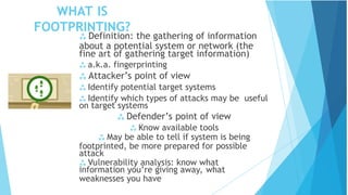 WHAT IS
FOOTPRINTING?
 Definition: the gathering of information
about a potential system or network (the
fine art of gathering target information)
 a.k.a. fingerprinting
 Attacker’s point of view
 Identify potential target systems
 Identify which types of attacks may be useful
on target systems
 Defender’s point of view
 Know available tools
 May be able to tell if system is being
footprinted, be more prepared for possible
attack
 Vulnerability analysis: know what
information you’re giving away, what
weaknesses you have
 