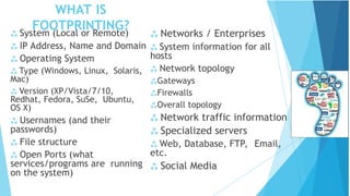 WHAT IS
FOOTPRINTING?
 System (Local or Remote)
 IP Address, Name and Domain
 Operating System
 Type (Windows, Linux, Solaris,
Mac)
 Version (XP/Vista/7/10,
Redhat, Fedora, SuSe, Ubuntu,
OS X)
 Usernames (and their
passwords)
 File structure
 Open Ports (what
services/programs are running
on the system)
 Networks / Enterprises
 System information for all
hosts
 Network topology
Gateways
Firewalls
Overall topology
 Network traffic information
 Specialized servers
 Web, Database, FTP, Email,
etc.
 Social Media
 