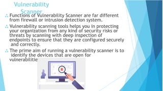 Vulnerability
Scanner
 Functions of Vulnerability Scanner are far different
from firewall or intrusion detection system.
 Vulnerability scanning tools helps you in protecting
your organization from any kind of security risks or
threats by scanning with deep inspection of
endpoints to ensure that they are configured securely
and correctly.
 The prime aim of running a vulnerability scanner is to
identify the devices that are open for
vulnerabilities.
 