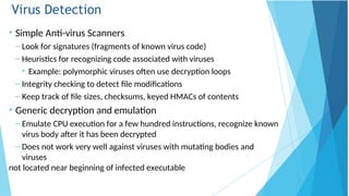 Virus Detection
• Simple Anti-virus Scanners
– Look for signatures (fragments of known virus code)
– Heuristics for recognizing code associated with viruses
• Example: polymorphic viruses often use decryption loops
– Integrity checking to detect file modifications
– Keep track of file sizes, checksums, keyed HMACs of contents
• Generic decryption and emulation
– Emulate CPU execution for a few hundred instructions, recognize known
virus body after it has been decrypted
– Does not work very well against viruses with mutating bodies and
viruses
not located near beginning of infected executable
 