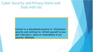 Cyber Security and Privacy Starts and
Ends with Us!
Security Tips
Commit to a disciplined practice of information
security and continue to refresh yourself so you
don’t become a point of vulnerability in our
security defenses.
 