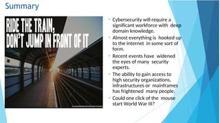 Summary
• Cybersecurity will require a
significant workforce with deep
domain knowledge.
• Almost everything is hooked up
to the internet in some sort of
form.
• Recent events have widened
the eyes of many security
experts.
• The ability to gain access to
high security organizations,
infrastructures or mainframes
has frightened many people.
• Could one click of the mouse
start World War III?
 