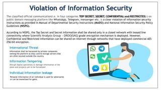 Violation of Information Security
The classified official communication(i.e. in four categories TOP SECRET, SECRET, CONFIDENTIAL and RESTRICTED. ) on
public domain messaging platform like WhatsApp, Telegram, messenger etc. is a clear violation of information security
instructions as provided in Manual of Departmental Security Instructions (MoDSl) and National information Security Policy
Guidelines (NISPG).
According to NISPG, the Top Secret and Secret information shall be shared only in a closed network with leased line
connectivity where Scientific Analysis Group - DRDO(SAG) grade encryption mechanism is deployed. However,
Confidential and Restricted information can be shared on internet through networks that have deployed commercial AES
256-bit encryption.
International Threat
Information shall be harvested by private companies
owning the platform as they control storage servers that
are often located outside the country.
Information Tampering
Disrupt digital operations or damage information of the
plans and projects yet to be formalized
Individual Information leakage
Personal information of an individual is used for adversaries
or can be monetised for gains.
 