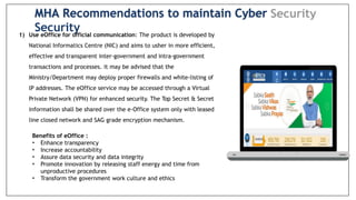 1) Use eOffice for official communication: The product is developed by
National Informatics Centre (NIC) and aims to usher in more efficient,
effective and transparent inter-government and intra-government
transactions and processes. it may be advised that the
Ministry/Department may deploy proper firewalls and white-listing of
lP addresses. The eOffice service may be accessed through a Virtual
Private Network (VPN) for enhanced security. The Top Secret & Secret
information shall be shared over the e-Office system only with leased
line closed network and SAG grade encryption mechanism.
Benefits of eOffice :
• Enhance transparency
• Increase accountability
• Assure data security and data integrity
• Promote innovation by releasing staff energy and time from
unproductive procedures
• Transform the government work culture and ethics
MHA Recommendations to maintain Cyber
Security
 