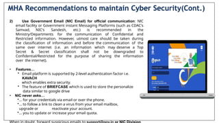 2) Use Government Email (NIC Email) for official communication: NlC
email facility or Government instant Messaging Platforms (such as CDAC's
Samvad, NIC's Sandesh, etc.) is recommended in the
Ministry/Departments for the communication of Confidential and
Restricted information. However, utmost care should be taken during
the classification of information and before the communication of the
same over internet (i.e. an information which may deserve a Top
Secret & Secret classification shall not be downgraded to
Confidential/Restricted for the purpose of sharing the information
over the internet).
• Features…
• Email platform is supported by 2-level authentication factor i.e.
KAVACH
which enables extra security.
• The feature of BRIEFCASE which is used to store the personalize
data similar to google drive
• NIC never asks…
•… for your credentials via email or over the phone.
•… to follow a link to clean a virus from your email mailbox,
upgrade or reactivate your account.
•… you to update or increase your email quota.
MHA Recommendations to maintain Cyber Security(Cont.)
 